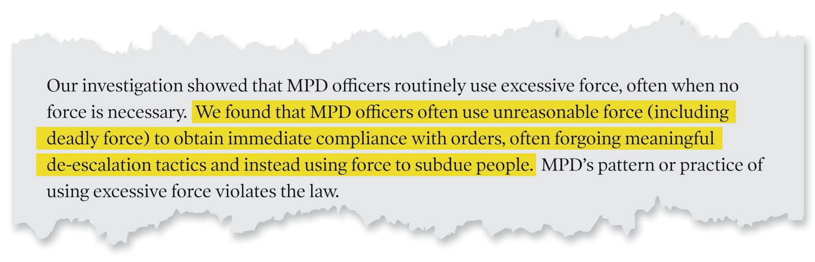 A page tear from the Department of Justice's report that reads: 'Our investigation showed that MPD officers routinely use excessive force, often when no force is necessary. We found that MPD officers often use unreasonable force (including deadly force) to obtain immediate compliance with orders, often forgoing meaningful de-escalation tactics and instead using force to subdue people. MPD's pattern or practice of using excessive force violates the law.'