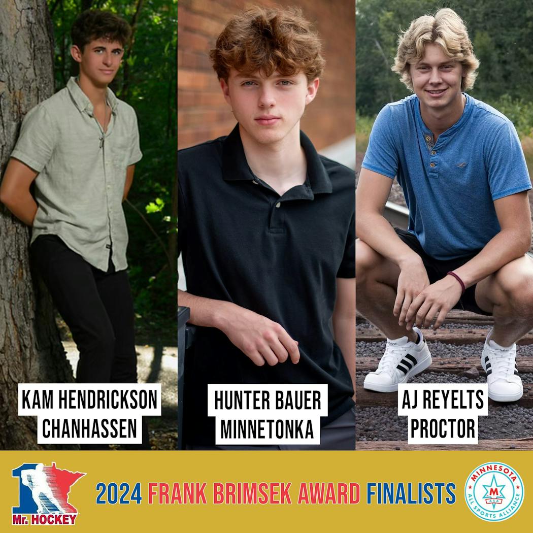 The finalists for the Frank Brimsek Award, which goes to Minnesota's top senior goaltender in high school boys hockey: Kam Hendrickson, Chanhassen; Hunter Bauer, Minnetonka; AJ Reyelts, Proctor.