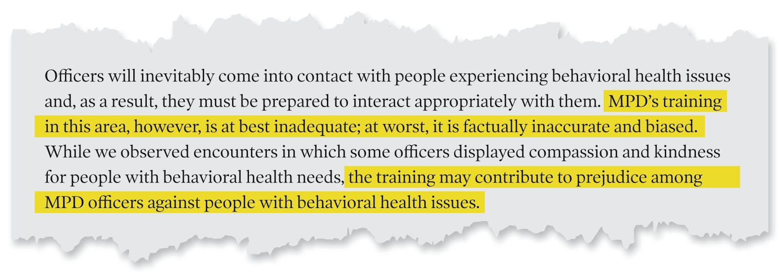 A page tear from the Department of Justice's report that reads: 'Officers will inevitably come into contact with people experiencing behavioral health issues and, as a result, they must be prepared to interact appropriately with them. MPD's training in this area, however is at best inadequate; at worst, it is factually inaccurate and biased. While we observed encounters in which some offices displayed compassion and kindness for people with behavioral health needs, the training may contribute to prejudice among MPD officers against people with behavioral health issues.'