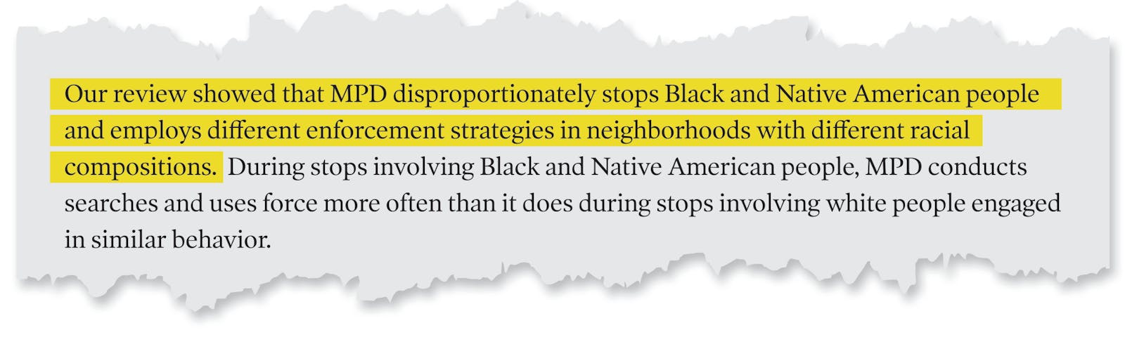 A page tear from the Department of Justice's report that reads: 'Our review showed that MPD disproportionately stops Black and Native American people and employs different enforcement strategies in neighborhoods with different racial compositions. During stops involving Black and Native American people, MPD conducts searches and uses force more often than it does during stops involving white people engaged in similar behavior.'