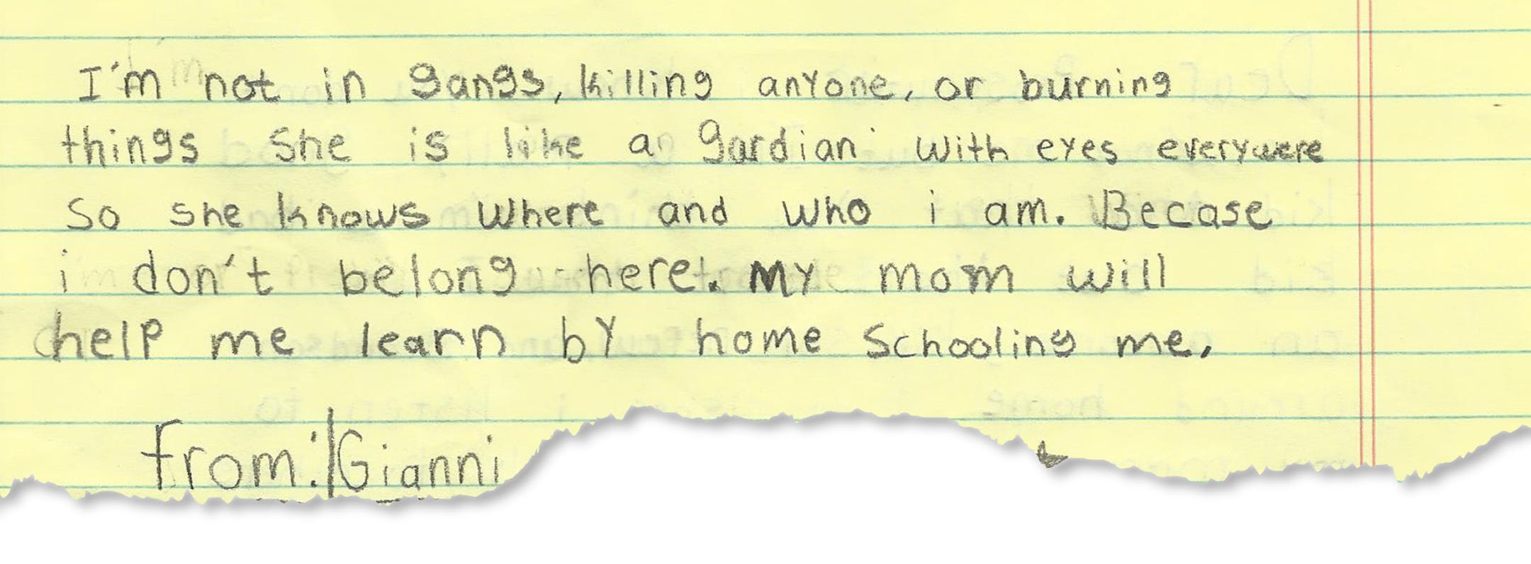 Text of letter from Gianni Griffin-Davis (DO NOT USE THE KID'S LAST NAME) to the prosecutor in his case. This is a copy of the hand-written letter Gianni wrote to the judge while he was incarcerated. TEXT OF THE LETTER: I'm not in gangs, killing anyone or birning things. She is like a gardian with eyes everywere so she knows where and who i am. Becase i don't belong here. My mom will help me learn by home schooling me. from:| Gianni Griffin-Davis * to:| Prosecutor - P.S. make the right choice Be