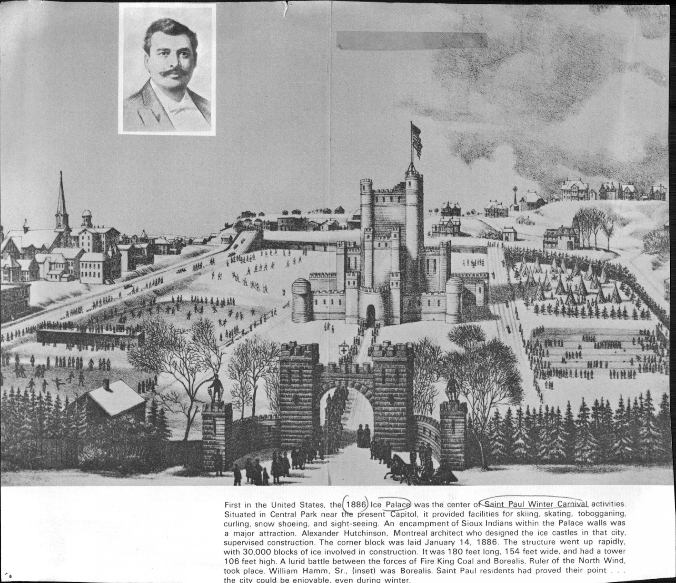 January 25, 1976 First in the United States, the l886 lce Palace was the center of Saint Paul Winter Carnival activities. Situated in Central Park near the present Capitol, it provided facilities for skiing, skating, tobogganing, curling, snow shoeing, and sight-seeing. An encampment of Sioux Indians within the Palace walls was a major attraction. Alexander Hutchinson, Montreal architect who designed the ice castles in that city, supervised construction. The corner block was laid January 14, 188